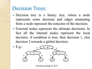 Decision Trees:
 Decision tree is a binary tree, where a node
represents some decision and edges emanating
from a node represent the outcome of the decision.
 External nodes represent the ultimate decisions. In
fact all the internal nodes represent the local
decision, if condition is true, then decision 1, else
decision 2 towards a global decision.
 E.g.: A > B ?
B > C ?A > C ?
CBCA
T
TT
F
F F
Greatest among A, B, C
 