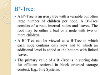 B+-Tree:
 A B+-Tree is an n-ary tree with a variable but often
large number of children per node. A B+-Tree
consists of a root, internal nodes and leaves. The
root may be either a leaf or a node with two or
more children.
 A B+-Tree can be viewed as a B-Tree in which
each node contains only keys and to which an
additional level is added at the bottom with linked
leaves.
 The primary value of a B+-Tree is in storing data
for efficient retrieval in block oriented storage
context. E.g.: File Systems.
 