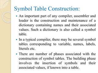 Symbol Table Construction:
 An important part of any compiler, assembler and
loader is the construction and maintenance of a
dictionary containing names and their associated
values. Such a dictionary is also called a symbol
table.
 In a typical compiler, there may be several symbol
tables corresponding to variable, names, labels,
literals etc.
 There are number of phases associated with the
construction of symbol tables. The building phase
involves the insertion of symbols and their
associated values, if known into a table.
 