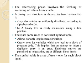  The referencing phase involves the fetching or
accessing of values from a table.
 A binary tree structure is chosen for two reasons that
is:
 a) symbol entries are uniformly distributed according to
alphabetical order.
 b) A binary tree is easily maintained using a few
pointers.
 There are some rules to construct symbol table.
 Allows variable length character strings
 Create trees for variables which are local to a block of
program code. This implies that an attempt to insert a
duplicate entry is an error. Duplicate entries are
permitted as long as they are at different block levels
 The symbol table is a set of tree – one for each block
level.
 