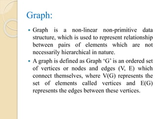 Graph:
 Graph is a non-linear non-primitive data
structure, which is used to represent relationship
between pairs of elements which are not
necessarily hierarchical in nature.
 A graph is defined as Graph ‘G’ is an ordered set
of vertices or nodes and edges (V, E) which
connect themselves, where V(G) represents the
set of elements called vertices and E(G)
represents the edges between these vertices.
 