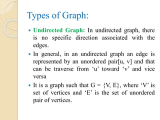 Types of Graph:
 Undirected Graph: In undirected graph, there
is no specific direction associated with the
edges.
 In general, in an undirected graph an edge is
represented by an unordered pair[u, v] and that
can be traverse from ‘u’ toward ‘v’ and vice
versa
 It is a graph such that G = {V, E}, where ‘V’ is
set of vertices and ‘E’ is the set of unordered
pair of vertices.
 