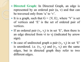  Directed Graph: In Directed Graph, an edge is
represented by an ordered pair (u, v) and that can
be traversed only from ‘u’ to ‘v’.
 It is a graph, such that G = {V, E}, where ‘V’ is set
of vertices and ‘E’ is the set of ordered pair of
vertices.
 If an ordered pair (vi, vj) is in set ‘E’, then there is
an edge directed from vi to vj (indicated by arrow
sign).
 In case of undirected graph a pair (vi, vj) in set ‘E’
is unordered. i.e. (vi, vj) and (vj, vi) are the same
edges, but in directed graph they refer to two
different edges.
 