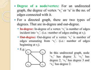  Degree of a node/vertex: For an undirected
graph, the degree of vertex ‘vi’ or ‘u’ is the no. of
edges connected with it.
 For a directed graph, there are two types of
degrees. That are in-degree and out-degree.
 In-degree: In-degree of a vertex ‘vi’ is number of edges
incident into ‘vi’. (i.e.: number of edges ending at vi).
 Out-degree: Out-degree of a vertex ‘vi’ is number of
edges emanating from ‘vi’. (i.e.: number of edges
beginning at vi).
 E.g.:
v1 v2
v4 v3
In this undirected graph, node
‘v1’ has degree 3, ‘v2’ has
degree 2, ‘v3’ has degree 3 and
‘v4’ has degree 2.
 