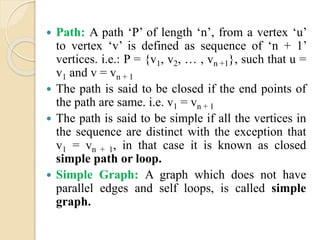  Path: A path ‘P’ of length ‘n’, from a vertex ‘u’
to vertex ‘v’ is defined as sequence of ‘n + 1’
vertices. i.e.: P = {v1, v2, … , vn +1}, such that u =
v1 and v = vn + 1
 The path is said to be closed if the end points of
the path are same. i.e. v1 = vn + 1
 The path is said to be simple if all the vertices in
the sequence are distinct with the exception that
v1 = vn + 1, in that case it is known as closed
simple path or loop.
 Simple Graph: A graph which does not have
parallel edges and self loops, is called simple
graph.
 