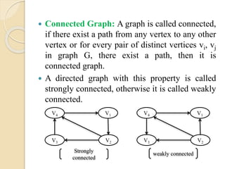  Connected Graph: A graph is called connected,
if there exist a path from any vertex to any other
vertex or for every pair of distinct vertices vi, vj
in graph G, there exist a path, then it is
connected graph.
 A directed graph with this property is called
strongly connected, otherwise it is called weakly
connected.
V1
V3
V4
V2
V1
V3
V4
V2
Strongly
connected
weakly connected
 