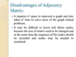 Disadvantages of Adjacency
Matrix:
 It requires n2 space to represent a graph and also
takes n2 time to solve most of the graph related
problems.
 It may be difficult to insert and delete nodes,
because the size of matrix need to be changed and
at the same time the sequence of the nodes should
be recorded and nodes may be needed to
reordered.
 