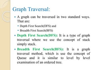 Graph Traversal:
 A graph can be traversed in two standard ways.
That are:
 Depth First Search(DFS) and
 Breadth First Search(BFS)
 Depth First Search(DFS): It is a type of graph
traversal where we use the concept of stack
simply stack.
 Breadth First Search(BFS): It is a graph
traversal method, which is use the concept of
Queue and it is similar to level by level
examination of an ordered tree.
 
