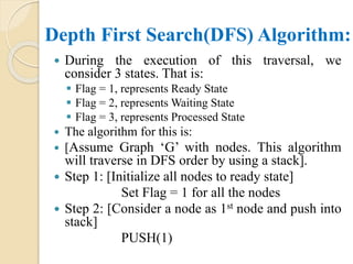 Depth First Search(DFS) Algorithm:
 During the execution of this traversal, we
consider 3 states. That is:
 Flag = 1, represents Ready State
 Flag = 2, represents Waiting State
 Flag = 3, represents Processed State
 The algorithm for this is:
 [Assume Graph ‘G’ with nodes. This algorithm
will traverse in DFS order by using a stack].
 Step 1: [Initialize all nodes to ready state]
Set Flag = 1 for all the nodes
 Step 2: [Consider a node as 1st node and push into
stack]
PUSH(1)
 