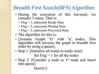 Breadth First Search(BFS) Algorithm:
 During the execution of this traversal, we
consider 3 states. That is:
 Flag = 1, represents Ready State
 Flag = 2, represents Waiting State
 Flag = 3, represents Processed State
 The algorithm for this is:
 [Assume Graph ‘G’ with ‘n’ nodes. This
algorithm will traverse the graph in breadth first
order by using a queue].
 Step 1: [Initialize all nodes to ready state]
Set Flag = 1 for all the nodes
 Step 2: [Consider a node as 1st node and insert
into queue]
Insert(1)
 