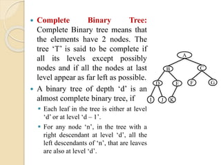  Complete Binary Tree:
Complete Binary tree means that
the elements have 2 nodes. The
tree ‘T’ is said to be complete if
all its levels except possibly
nodes and if all the nodes at last
level appear as far left as possible.
 A binary tree of depth ‘d’ is an
almost complete binary tree, if
 Each leaf in the tree is either at level
‘d’ or at level ‘d – 1’.
 For any node ‘n’, in the tree with a
right descendant at level ‘d’, all the
left descendants of ‘n’, that are leaves
are also at level ‘d’.
A
CB
GFED
JI K
 