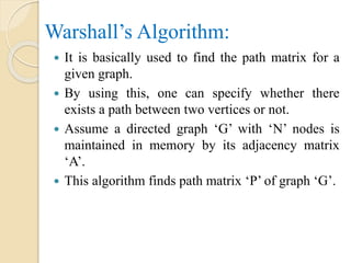 Warshall’s Algorithm:
 It is basically used to find the path matrix for a
given graph.
 By using this, one can specify whether there
exists a path between two vertices or not.
 Assume a directed graph ‘G’ with ‘N’ nodes is
maintained in memory by its adjacency matrix
‘A’.
 This algorithm finds path matrix ‘P’ of graph ‘G’.
 