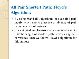 All Pair Shortest Path: Floyd’s
Algorithm:
 By using Warshall’s algorithm, one can find path
matrix which shows presence or absence of path
between a pair of vertices.
 If a weighted graph exists and we are interested to
find the length of shortest path between any pair
of vertices, then we follow Floyd’s algorithm for
this purpose.
 