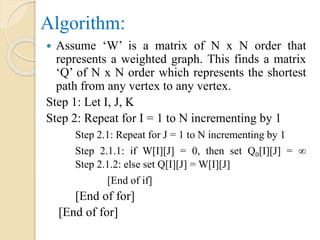 Algorithm:
 Assume ‘W’ is a matrix of N x N order that
represents a weighted graph. This finds a matrix
‘Q’ of N x N order which represents the shortest
path from any vertex to any vertex.
Step 1: Let I, J, K
Step 2: Repeat for I = 1 to N incrementing by 1
Step 2.1: Repeat for J = 1 to N incrementing by 1
Step 2.1.1: if W[I][J] = 0, then set Q0[I][J] = ∞
Step 2.1.2: else set Q[I][J] = W[I][J]
[End of if]
[End of for]
[End of for]
 