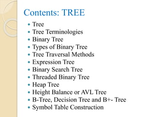 Contents: TREE
 Tree
 Tree Terminologies
 Binary Tree
 Types of Binary Tree
 Tree Traversal Methods
 Expression Tree
 Binary Search Tree
 Threaded Binary Tree
 Heap Tree
 Height Balance or AVL Tree
 B-Tree, Decision Tree and B+- Tree
 Symbol Table Construction
 