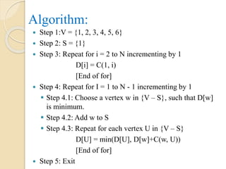 Algorithm:
 Step 1:V = {1, 2, 3, 4, 5, 6}
 Step 2: S = {1}
 Step 3: Repeat for i = 2 to N incrementing by 1
D[i] = C(1, i)
[End of for]
 Step 4: Repeat for I = 1 to N - 1 incrementing by 1
 Step 4.1: Choose a vertex w in {V – S}, such that D[w]
is minimum.
 Step 4.2: Add w to S
 Step 4.3: Repeat for each vertex U in {V – S}
D[U] = min(D[U], D[w]+C(w, U))
[End of for]
 Step 5: Exit
 