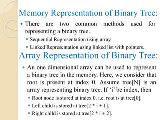 Memory Representation of Binary Tree:
 There are two common methods used for
representing a binary tree.
 Sequential Representation using array
 Linked Representation using linked list with pointers.
Array Representation of Binary Tree:
 An one dimensional array can be used to represent
a binary tree in the memory. Here, we consider that
root is present at index 0. Assume tree[N] is an
array representing binary tree. If ‘i’ be index, then
 Root node is stored at index 0. i.e. root is at tree[0].
 Left child is stored at tree[2 * i + 1].
 Right child is stored at tree[2 * i + 2].
 