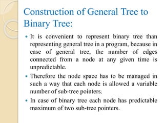 Construction of General Tree to
Binary Tree:
 It is convenient to represent binary tree than
representing general tree in a program, because in
case of general tree, the number of edges
connected from a node at any given time is
unpredictable.
 Therefore the node space has to be managed in
such a way that each node is allowed a variable
number of sub-tree pointers.
 In case of binary tree each node has predictable
maximum of two sub-tree pointers.
 