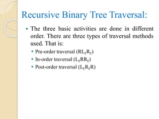 The three basic activities are done in different
order. There are three types of traversal methods
used. That is:
 Pre-order traversal (RLTRT)
 In-order traversal (LTRRT)
 Post-order traversal (LTRTR)
Recursive Binary Tree Traversal:
 