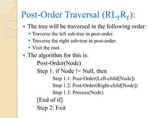  The tree will be traversed in the following order:
 Traverse the left sub-tree in post-order.
 Traverse the right sub-tree in post-order.
 Visit the root
 The algorithm for this is:
Post-Order(Node)
Step 1: if Node != Null, then
Step 1.1: Post-Order(Left-child[Node])
Step 1.2: Post-Order(Right-child[Node])
Step 1.3: Process(Node)
[End of if]
Step 2: Exit
Post-Order Traversal (RLTRT):
 