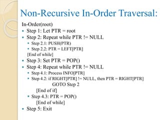 In-Order(root)
 Step 1: Let PTR = root
 Step 2: Repeat while PTR != NULL
 Step 2.1: PUSH(PTR)
 Step 2.2: PTR = LEFT[PTR]
[End of while]
 Step 3: Set PTR = POP()
 Step 4: Repeat while PTR != NULL
 Step 4.1: Process INFO[PTR]
 Step 4.2: if RIGHT[PTR] != NULL, then PTR = RIGHT[PTR]
GOTO Step 2
[End of if]
 Step 4.3: PTR = POP()
[End of while]
 Step 5: Exit
Non-Recursive In-Order Traversal:
 