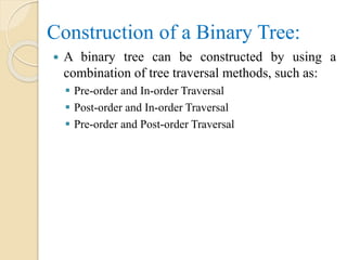 Construction of a Binary Tree:
 A binary tree can be constructed by using a
combination of tree traversal methods, such as:
 Pre-order and In-order Traversal
 Post-order and In-order Traversal
 Pre-order and Post-order Traversal
 