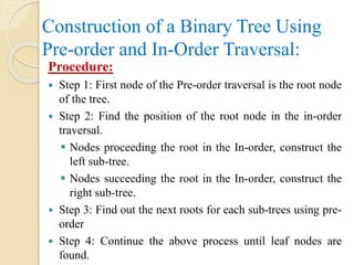 Construction of a Binary Tree Using
Pre-order and In-Order Traversal:
Procedure:
 Step 1: First node of the Pre-order traversal is the root node
of the tree.
 Step 2: Find the position of the root node in the in-order
traversal.
 Nodes proceeding the root in the In-order, construct the
left sub-tree.
 Nodes succeeding the root in the In-order, construct the
right sub-tree.
 Step 3: Find out the next roots for each sub-trees using pre-
order
 Step 4: Continue the above process until leaf nodes are
found.
 