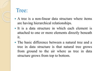 Tree:
 A tree is a non-linear data structure where items
are having hierarchical relationships.
 It is a data structure in which each element is
attached to one or more elements directly beneath
it.
 The basic difference between a natural tree and a
tree in data structure is that natural tree grows
from ground to the air where as tree in data
structure grows from top to bottom.
 