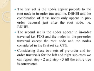  The first set is the nodes appear precede to the
root node in in-order traversal i.e. DBHEI and the
combination of those nodes only appear in pre-
order traversal just after the root node. i.e.
BDHEI.
 The second set is the nodes appear in in-order
traversal i.e. FCG and the nodes in the pre-order
traversal except the root node and the nodes
considered in the first set i.e. CFG.
 Considering these two sets of pre-order and in-
order traversals for the left and right sub-trees we
can repeat step - 2 and step - 3 till the entire tree
is constructed.
 