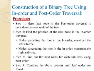 Construction of a Binary Tree Using
In-order and Post-Order Traversal:
Procedure:
 Step 1: Here, last node in the Post-order traversal is
considered as root node of the tree.
 Step 2: Find the position of the root node in the in-order
traversal.
 Nodes preceding the root in the In-order, construct the
left sub-tree.
 Nodes succeeding the root in the In-order, construct the
right sub-tree.
 Step 3: Find out the next roots for each sub-trees using
post-order
 Step 4: Continue the above process until leaf nodes are
found.
 