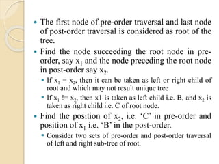  The first node of pre-order traversal and last node
of post-order traversal is considered as root of the
tree.
 Find the node succeeding the root node in pre-
order, say x1 and the node preceding the root node
in post-order say x2.
 If x1 = x2, then it can be taken as left or right child of
root and which may not result unique tree
 If x1 != x2, then x1 is taken as left child i.e. B, and x2 is
taken as right child i.e. C of root node.
 Find the position of x2, i.e. ‘C’ in pre-order and
position of x1 i.e. ‘B’ in the post-order.
 Consider two sets of pre-order and post-order traversal
of left and right sub-tree of root.
 