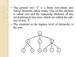  The general tree ‘T’ is a finite non-empty sets
whose elements called nodes. One of this element
is called root and the remaining elements of any
are partitioned into trees which are called the sub-
tree of tree ‘T’.
 The elements at the highest level of hierarchy is
the root.
A
DCB
JIHGFE
 