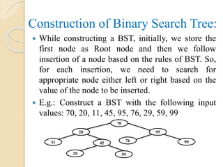 Construction of Binary Search Tree:
 While constructing a BST, initially, we store the
first node as Root node and then we follow
insertion of a node based on the rules of BST. So,
for each insertion, we need to search for
appropriate node either left or right based on the
value of the node to be inserted.
 E.g.: Construct a BST with the following input
values: 70, 20, 11, 45, 95, 76, 29, 59, 99
76
70
9520
11 9945
29 59
 