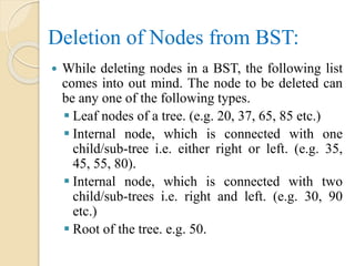 Deletion of Nodes from BST:
 While deleting nodes in a BST, the following list
comes into out mind. The node to be deleted can
be any one of the following types.
 Leaf nodes of a tree. (e.g. 20, 37, 65, 85 etc.)
 Internal node, which is connected with one
child/sub-tree i.e. either right or left. (e.g. 35,
45, 55, 80).
 Internal node, which is connected with two
child/sub-trees i.e. right and left. (e.g. 30, 90
etc.)
 Root of the tree. e.g. 50.
 