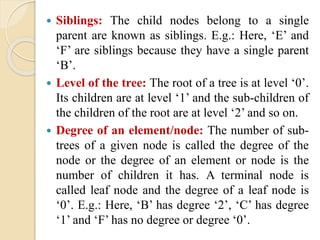  Siblings: The child nodes belong to a single
parent are known as siblings. E.g.: Here, ‘E’ and
‘F’ are siblings because they have a single parent
‘B’.
 Level of the tree: The root of a tree is at level ‘0’.
Its children are at level ‘1’ and the sub-children of
the children of the root are at level ‘2’ and so on.
 Degree of an element/node: The number of sub-
trees of a given node is called the degree of the
node or the degree of an element or node is the
number of children it has. A terminal node is
called leaf node and the degree of a leaf node is
‘0’. E.g.: Here, ‘B’ has degree ‘2’, ‘C’ has degree
‘1’ and ‘F’ has no degree or degree ‘0’.
 
