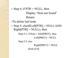  Step 4: if PTR = NULL, then
Display “Item not found”
Return
//To delete leaf node
 Step 5: elseif(Left[PTR] = NULL AND
Right[PTR] = NULL), then
Step 5.1: if Item < Info[PREV], then
Left[PREV] = NULL
Step 5.2: else
Right[PREV] = NULL
[End of if]
 