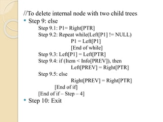 //To delete internal node with two child trees
• Step 9: else
Step 9.1: P1= Right[PTR]
Step 9.2: Repeat while(Left[P1] != NULL)
P1 = Left[P1]
[End of while]
Step 9.3: Left[P1] = Left[PTR]
Step 9.4: if (Item < Info[PREV]), then
Left[PREV] = Right[PTR]
Step 9.5: else
Right[PREV] = Right[PTR]
[End of if]
[End of if – Step – 4]
• Step 10: Exit
 
