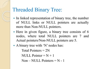 Threaded Binary Tree:
 In linked representation of binary tree, the number
of NULL links or NULL pointers are actually
more than Non-NULL pointers.
 Here in given figure, a binary tree consists of 6
nodes, where total NULL pointers are 7 and
Actual pointers/Non-NULL pointers are 5.
 A binary tree with ‘N’ nodes has:
Total Pointers = 2N
NULL Pointer = N + 1
Non – NULL Pointers = N - 1
 