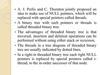  A. J. Perlis and C. Thornton jointly proposed an
idea to make use of NULL pointers, which will be
replaced with special pointers called threads.
 A binary tree with such pointers or threads is
called threaded binary tree.
 The advantages of threaded binary tree is that
traversal, insertion and deletion operations can be
performed without using either stack or recursion.
 The threads in a tree diagram of threaded binary
tree are usually indicated by dotted lines.
 In a right-in threaded binary tree each right NULL
pointers is replaced by special pointers called r-
thread, to the in-order successor of that node.
 