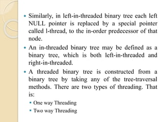  Similarly, in left-in-threaded binary tree each left
NULL pointer is replaced by a special pointer
called l-thread, to the in-order predecessor of that
node.
 An in-threaded binary tree may be defined as a
binary tree, which is both left-in-threaded and
right-in-threaded.
 A threaded binary tree is constructed from a
binary tree by taking any of the tree-traversal
methods. There are two types of threading. That
is:
 One way Threading
 Two way Threading
 