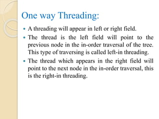 One way Threading:
 A threading will appear in left or right field.
 The thread is the left field will point to the
previous node in the in-order traversal of the tree.
This type of traversing is called left-in threading.
 The thread which appears in the right field will
point to the next node in the in-order traversal, this
is the right-in threading.
 