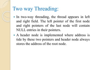 Two way Threading:
 In two-way threading, the thread appears in left
and right field. The left pointer of the first node
and right pointers of the last node will contain
NULL entries in their pointers.
 A header node is implemented where address is
tide by these two pointers and header node always
stores the address of the root node.
 