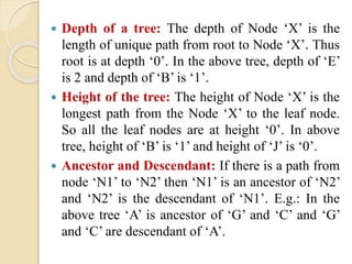  Depth of a tree: The depth of Node ‘X’ is the
length of unique path from root to Node ‘X’. Thus
root is at depth ‘0’. In the above tree, depth of ‘E’
is 2 and depth of ‘B’ is ‘1’.
 Height of the tree: The height of Node ‘X’ is the
longest path from the Node ‘X’ to the leaf node.
So all the leaf nodes are at height ‘0’. In above
tree, height of ‘B’ is ‘1’ and height of ‘J’ is ‘0’.
 Ancestor and Descendant: If there is a path from
node ‘N1’ to ‘N2’ then ‘N1’ is an ancestor of ‘N2’
and ‘N2’ is the descendant of ‘N1’. E.g.: In the
above tree ‘A’ is ancestor of ‘G’ and ‘C’ and ‘G’
and ‘C’ are descendant of ‘A’.
 
