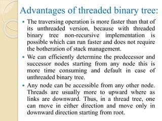 Advantages of threaded binary tree:
 The traversing operation is more faster than that of
its unthreaded version, because with threaded
binary tree non-recursive implementation is
possible which can run faster and does not require
the botheration of stack management.
 We can efficiently determine the predecessor and
successor nodes starting from any node this is
more time consuming and default in case of
unthreaded binary tree.
 Any node can be accessible from any other node.
Threads are usually more to upward where as
links are downward. Thus, in a thread tree, one
can move in either direction and move only in
downward direction starting from root.
 