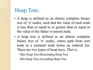 Heap Tree:
 A heap is defined as an almost complete binary
tree of ‘n’ nodes, such that the value of each node
is less than or equal to or greater than or equal to
the value of the father or parent node.
 A heap tree is defined as an almost complete
binary tree of ‘n’ nodes, where path from root
node to a terminal node forms an ordered list.
There are two types of heap trees. That is:
◦ Max Heap Tree/Descending Heap Tree
◦ Min Heap Tree/Ascending Heap Tree
 