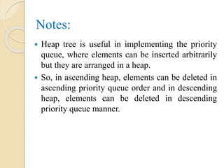 Notes:
 Heap tree is useful in implementing the priority
queue, where elements can be inserted arbitrarily
but they are arranged in a heap.
 So, in ascending heap, elements can be deleted in
ascending priority queue order and in descending
heap, elements can be deleted in descending
priority queue manner.
 