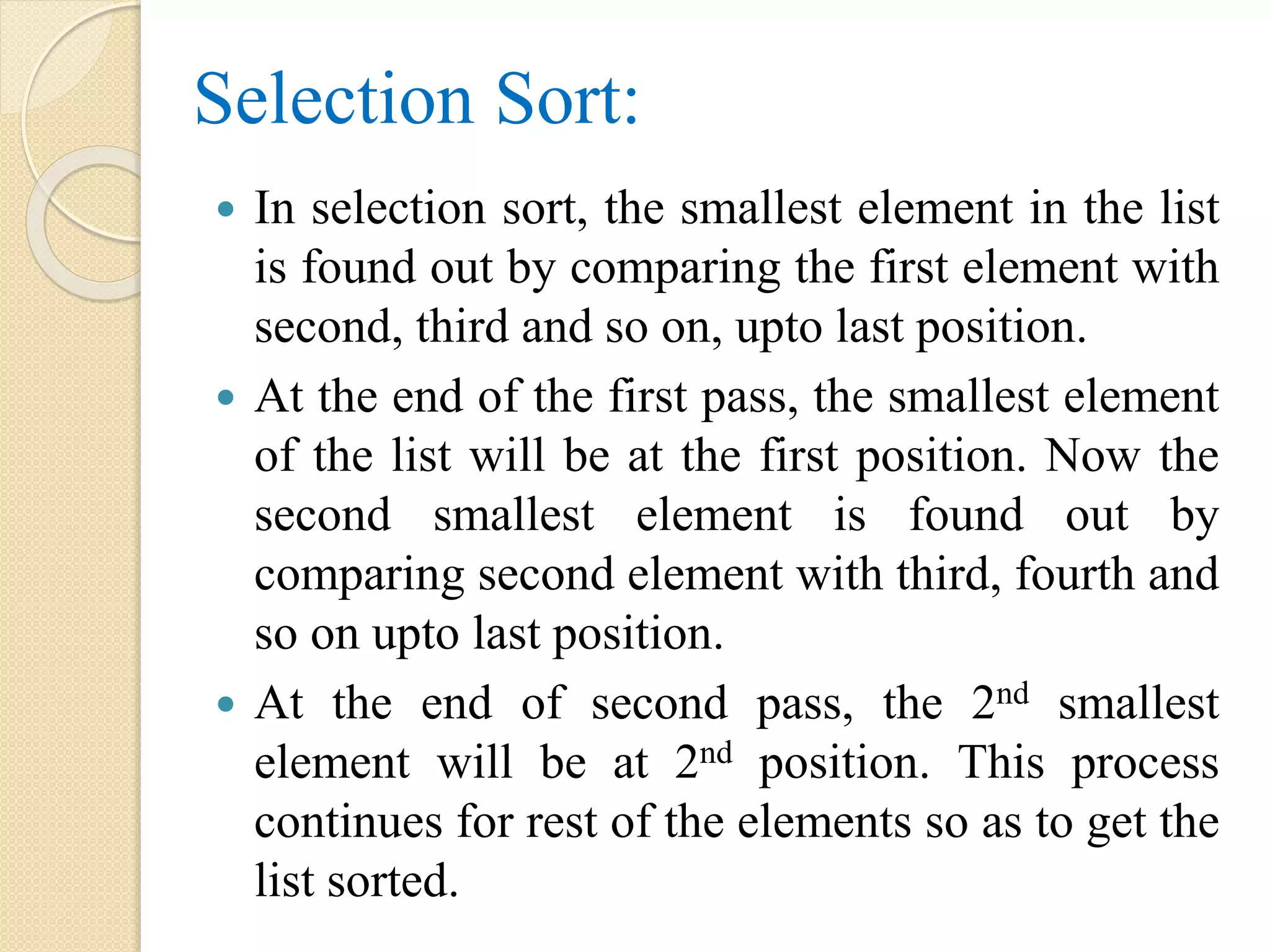 Selection Sort:
 In selection sort, the smallest element in the list
is found out by comparing the first element with
second, third and so on, upto last position.
 At the end of the first pass, the smallest element
of the list will be at the first position. Now the
second smallest element is found out by
comparing second element with third, fourth and
so on upto last position.
 At the end of second pass, the 2nd smallest
element will be at 2nd position. This process
continues for rest of the elements so as to get the
list sorted.
 