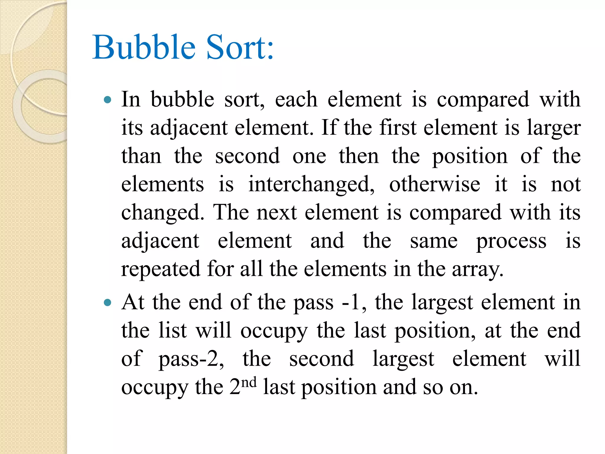 Bubble Sort:
 In bubble sort, each element is compared with
its adjacent element. If the first element is larger
than the second one then the position of the
elements is interchanged, otherwise it is not
changed. The next element is compared with its
adjacent element and the same process is
repeated for all the elements in the array.
 At the end of the pass -1, the largest element in
the list will occupy the last position, at the end
of pass-2, the second largest element will
occupy the 2nd last position and so on.
 