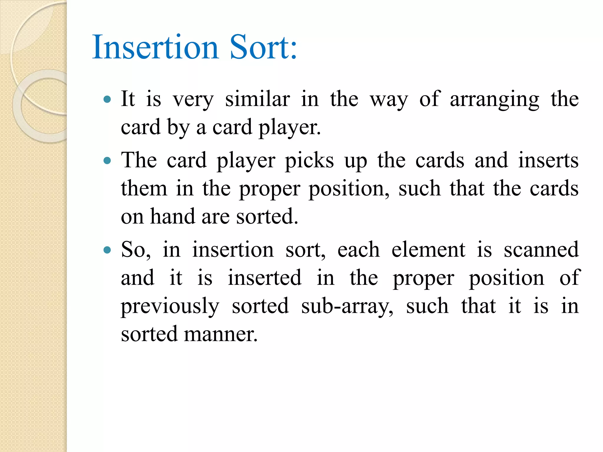 Insertion Sort:
 It is very similar in the way of arranging the
card by a card player.
 The card player picks up the cards and inserts
them in the proper position, such that the cards
on hand are sorted.
 So, in insertion sort, each element is scanned
and it is inserted in the proper position of
previously sorted sub-array, such that it is in
sorted manner.
 