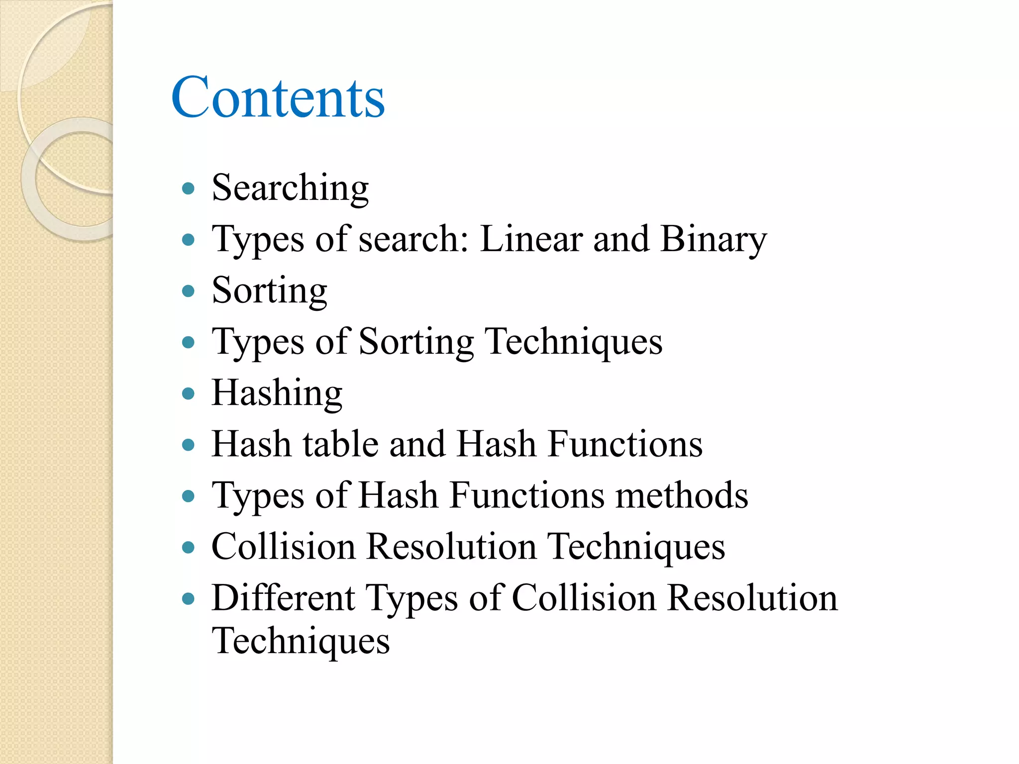 Contents
 Searching
 Types of search: Linear and Binary
 Sorting
 Types of Sorting Techniques
 Hashing
 Hash table and Hash Functions
 Types of Hash Functions methods
 Collision Resolution Techniques
 Different Types of Collision Resolution
Techniques
 